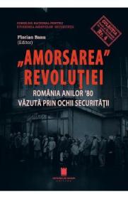 Amorsarea Revolutiei. Romania anilor '80 vazuta prin ochii Securitatii - Florian Banu