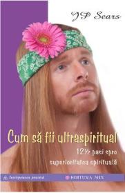 Cum sa fii ultraspiritual. 12 ½ pasi spre superioritatea spirituala - J.P. Sears