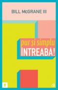 Pur si simplu intreaba! Succesul poate fi simplu de obtinut, daca pui intrebarile potrivite - Bill McGrane III