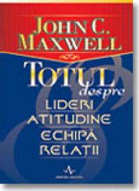 Totul Despre Lideri, Atitudine, Echipa, Relatii - John C. Maxwell
