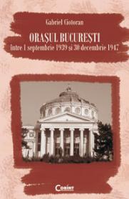 Orasul Bucuresti intre 1 septembrie 1939 si 30 decembrie 1947 - Gabriel Cioloran
