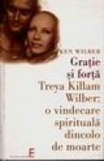 Gratie si forta. Treya Killam Wilber : o vindecare spirituala dincolo de moarte - Ken Wilber