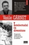 Intelectualul ca diversiune. Fragmente tragicomice de inadecvare la realitate - Vasile Garnet
