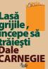 Lasa grijile, ?ncepe sa traiesti - Dale Carnegie