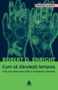 Cum sa daruiesti iertarea. Pasii catre dizolvarea furiei si recapatarea sperantei - Robert D. Enright