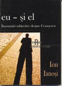 Eu - si El, Insemnari Subiective Despre Ceausescu - Ianosi Ion
