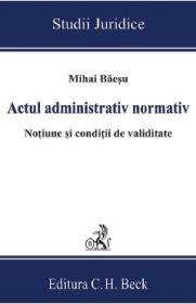 Actul administrativ normativ. Notiune si conditii de validitate - Mihai Baesu