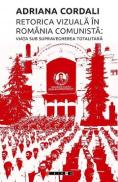 Retorica vizuala in Romania comunista: Viata sub supravegherea totalitara - Adriana Cordali