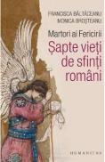 Martori ai Fericirii. Sapte vieti de sfinti romani - Brosteanu Monica, Baltaceanu Francisca - Baltaceanu Francisca